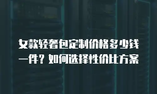 女款轻奢包定制价格多少钱一件？如何选择性价比方案