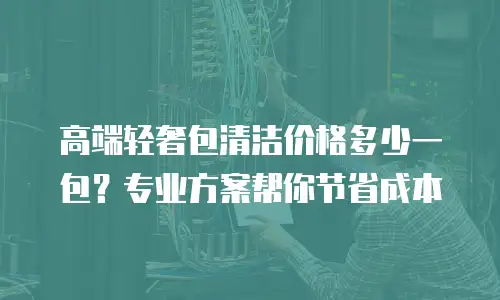 高端轻奢包清洁价格多少一包？专业方案帮你节省成本