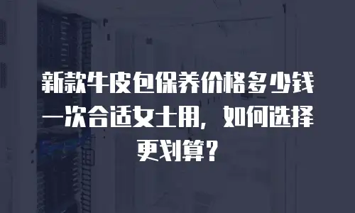 新款牛皮包保养价格多少钱一次合适女士用，如何选择更划算？