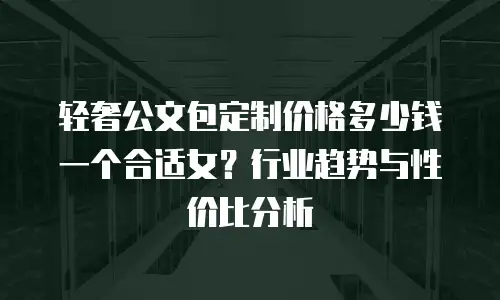 轻奢公文包定制价格多少钱一个合适女？行业趋势与性价比分析