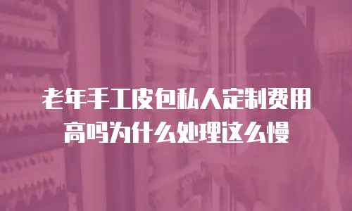 老年手工皮包私人定制费用高吗为什么处理这么慢