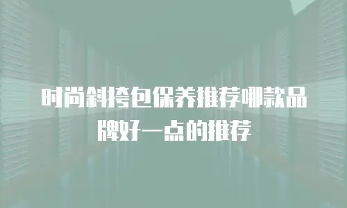 时尚斜挎包保养推荐哪款品牌好一点的推荐