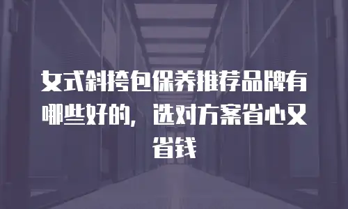 女式斜挎包保养推荐品牌有哪些好的，选对方案省心又省钱