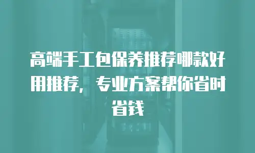高端手工包保养推荐哪款好用推荐，专业方案帮你省时省钱