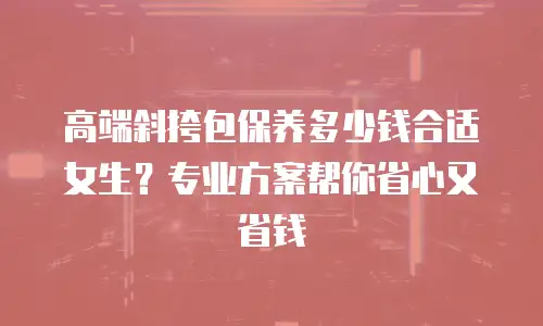 高端斜挎包保养多少钱合适女生？专业方案帮你省心又省钱