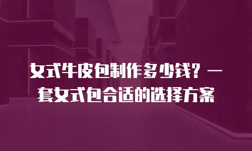 女式牛皮包制作多少钱？一套女式包合适的选择方案