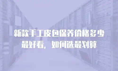 新款手工皮包保养价格多少最好看，如何选最划算