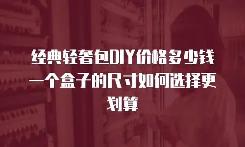 经典轻奢包DIY价格多少钱 一个盒子的尺寸如何选择更划算