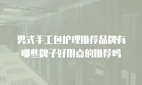 男式手工包护理推荐品牌有哪些牌子好用点的推荐吗