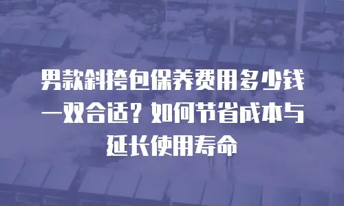 男款斜挎包保养费用多少钱一双合适？如何节省成本与延长使用寿命
