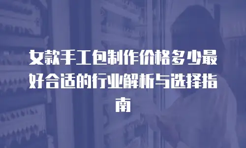 女款手工包制作价格多少最好合适的行业解析与选择指南