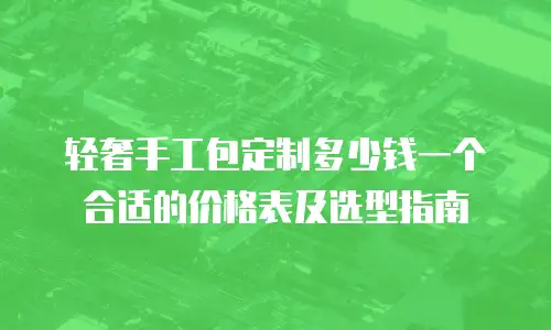 轻奢手工包定制多少钱一个合适的价格表及选型指南