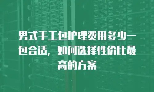 男式手工包护理费用多少一包合适，如何选择性价比最高的方案