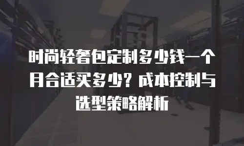 时尚轻奢包定制多少钱一个月合适买多少？成本控制与选型策略解析