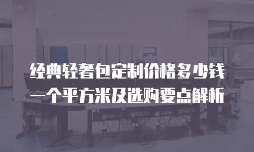 经典轻奢包定制价格多少钱一个平方米及选购要点解析
