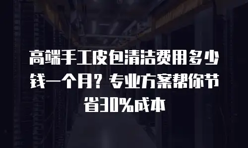 高端手工皮包清洁费用多少钱一个月？专业方案帮你节省30%成本
