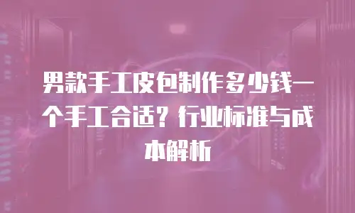 男款手工皮包制作多少钱一个手工合适？行业标准与成本解析