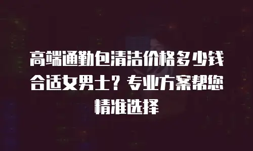 高端通勤包清洁价格多少钱合适女男士？专业方案帮您精准选择