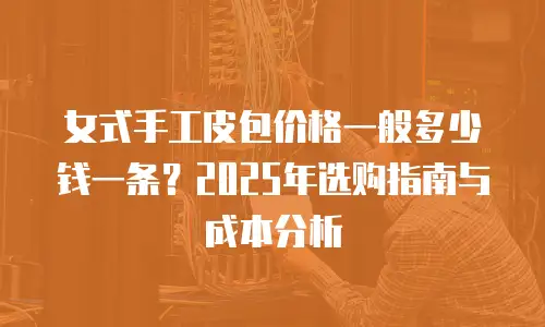 女式手工皮包价格一般多少钱一条？2025年选购指南与成本分析