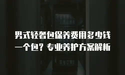 男式轻奢包保养费用多少钱一个包？专业养护方案解析