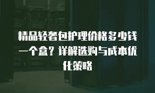 精品轻奢包护理价格多少钱一个盒？详解选购与成本优化策略