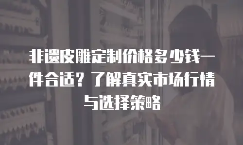 非遗皮雕定制价格多少钱一件合适？了解真实市场行情与选择策略