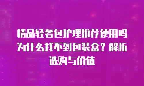 精品轻奢包护理推荐使用吗 为什么找不到包装盒？解析选购与价值