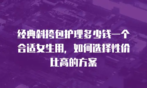 经典斜挎包护理多少钱一个合适女生用，如何选择性价比高的方案