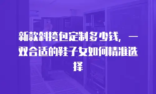 新款斜挎包定制多少钱，一双合适的鞋子女如何精准选择