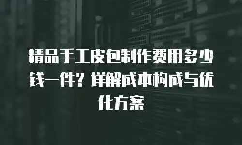 精品手工皮包制作费用多少钱一件？详解成本构成与优化方案