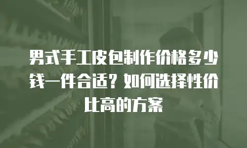 男式手工皮包制作价格多少钱一件合适？如何选择性价比高的方案