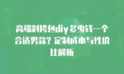 高端斜挎包diy多少钱一个合适男款？定制成本与性价比解析
