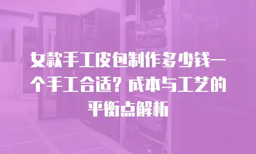 女款手工皮包制作多少钱一个手工合适？成本与工艺的平衡点解析