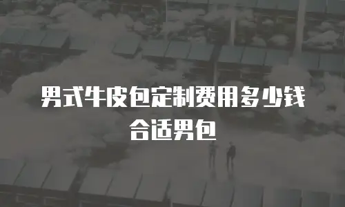 男式牛皮包定制费用多少钱合适男包