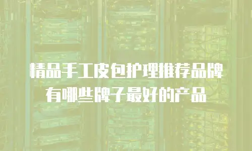 精品手工皮包护理推荐品牌有哪些牌子最好的产品