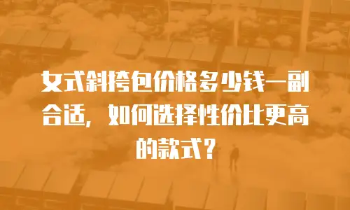 女式斜挎包价格多少钱一副合适，如何选择性价比更高的款式？