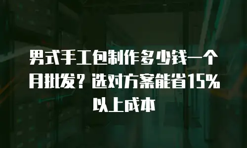 男式手工包制作多少钱一个月批发？选对方案能省15%以上成本