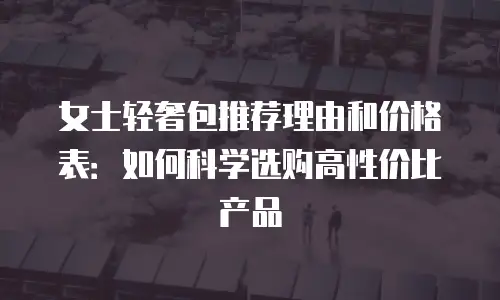 女士轻奢包推荐理由和价格表：如何科学选购高性价比产品