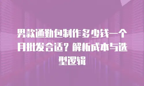 男款通勤包制作多少钱一个月批发合适？解析成本与选型逻辑