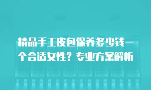 精品手工皮包保养多少钱一个合适女性？专业方案解析