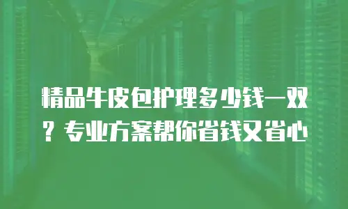 精品牛皮包护理多少钱一双？专业方案帮你省钱又省心