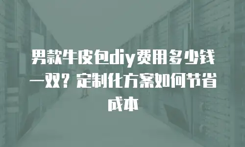 男款牛皮包diy费用多少钱一双？定制化方案如何节省成本