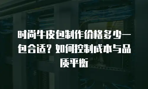 时尚牛皮包制作价格多少一包合适？如何控制成本与品质平衡