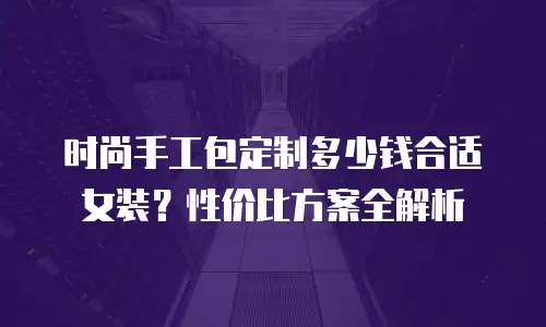 时尚手工包定制多少钱合适女装？性价比方案全解析