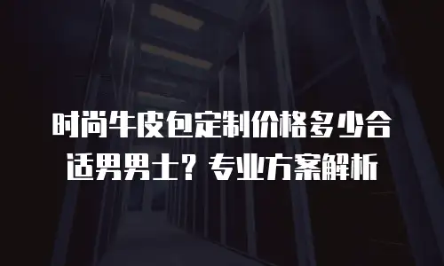 时尚牛皮包定制价格多少合适男男士？专业方案解析