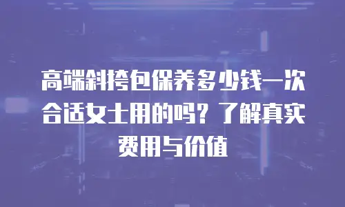 高端斜挎包保养多少钱一次合适女士用的吗？了解真实费用与价值