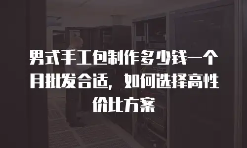 男式手工包制作多少钱一个月批发合适，如何选择高性价比方案