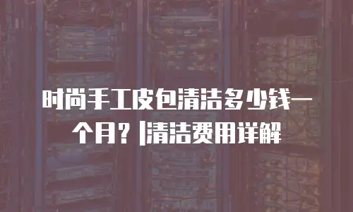 时尚手工皮包清洁多少钱一个月？|清洁费用详解