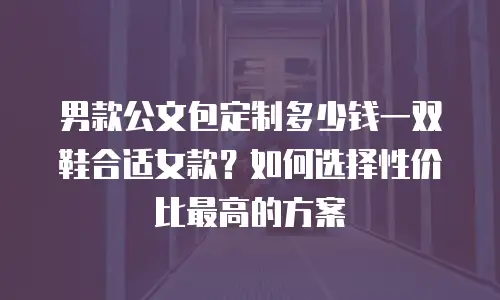 男款公文包定制多少钱一双鞋合适女款？如何选择性价比最高的方案