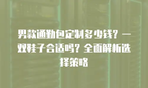 男款通勤包定制多少钱？一双鞋子合适吗？全面解析选择策略